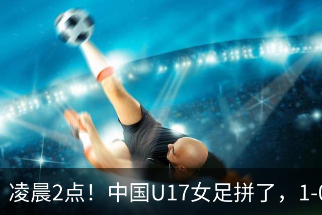 凌晨2点！中国U17女足拼了，1-0爆冷巴西？CCTV5直播，刘雨希或成大黑马